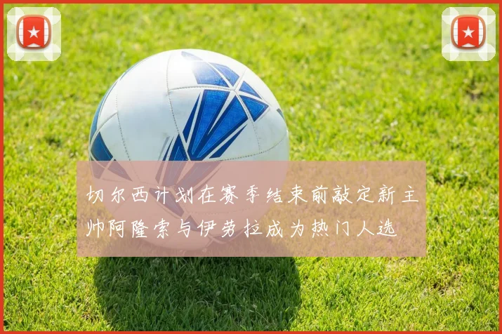 切尔西计划在赛季结束前敲定新主帅阿隆索与伊劳拉成为热门人选