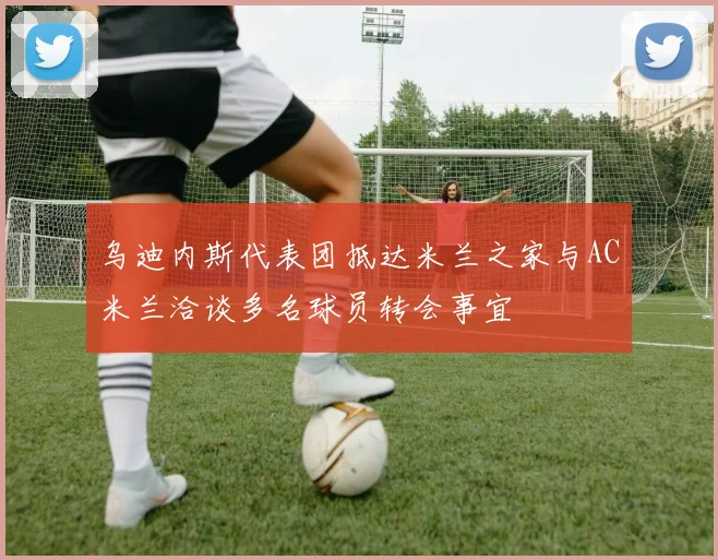 乌迪内斯代表团抵达米兰之家与AC米兰洽谈多名球员转会事宜