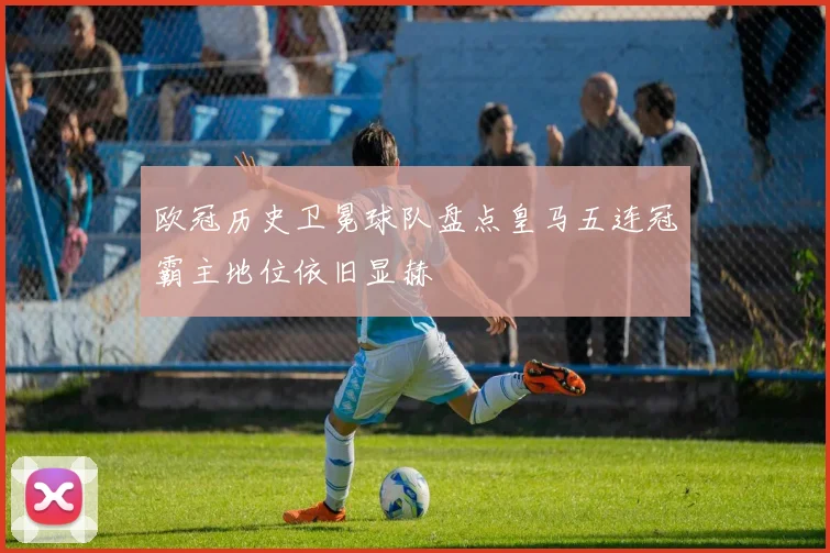 欧冠历史卫冕球队盘点皇马五连冠霸主地位依旧显赫