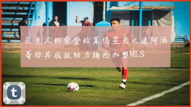 贝克汉姆荣登好莱坞星光大道阿汤哥称其成就助力梅西加盟MLS