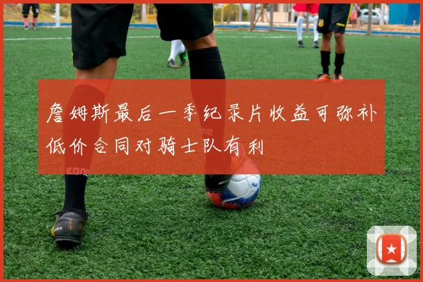 詹姆斯最后一季纪录片收益可弥补低价合同对骑士队有利
