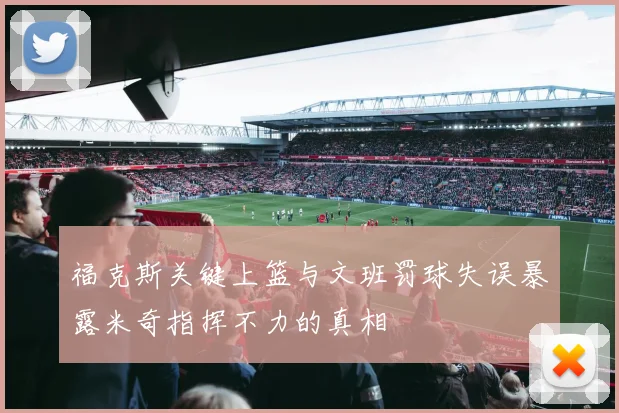福克斯关键上篮与文班罚球失误暴露米奇指挥不力的真相
