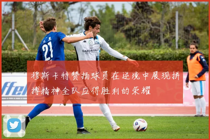 穆斯卡特赞扬球员在逆境中展现拼搏精神全队应得胜利的荣耀