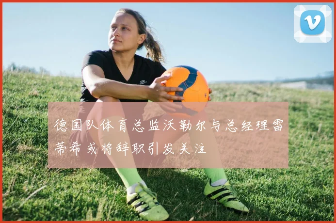 德国队体育总监沃勒尔与总经理雷蒂希或将辞职引发关注