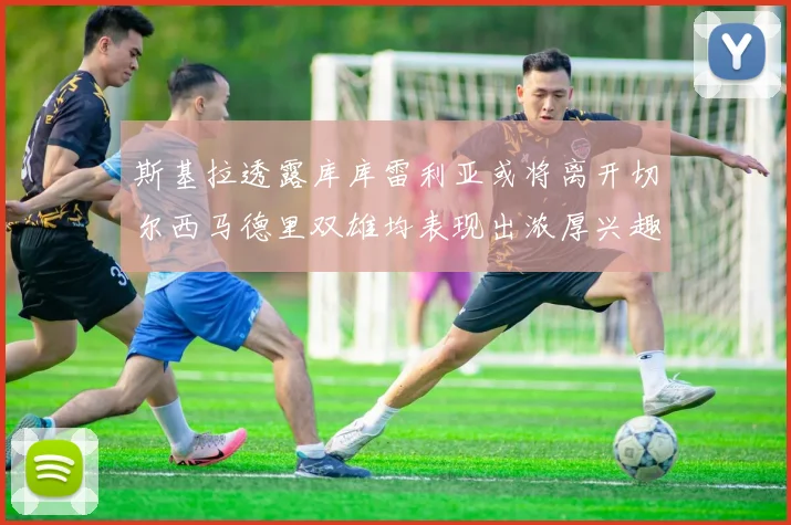 斯基拉透露库库雷利亚或将离开切尔西马德里双雄均表现出浓厚兴趣
