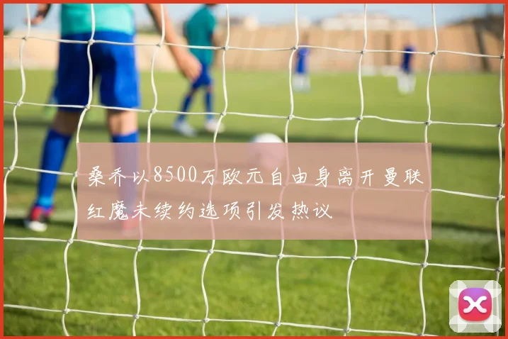 桑乔以8500万欧元自由身离开曼联红魔未续约选项引发热议