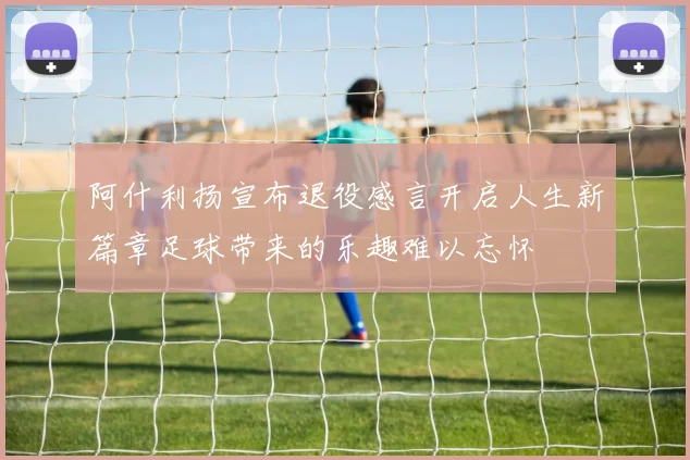 阿什利扬宣布退役感言开启人生新篇章足球带来的乐趣难以忘怀