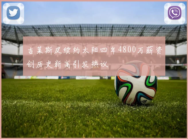 吉莱斯皮续约太阳四年4800万薪资创历史新高引发热议